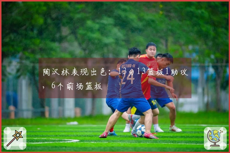 陶汉林表现出色：13分13篮板1助攻，6个前场篮板