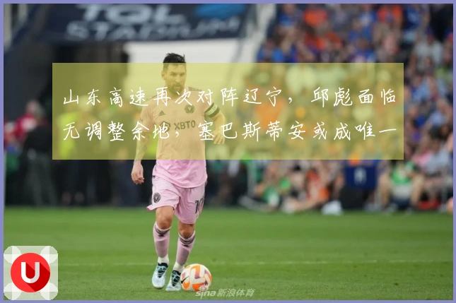 山东高速再次对阵辽宁，邱彪面临无调整余地，塞巴斯蒂安或成唯一出路
