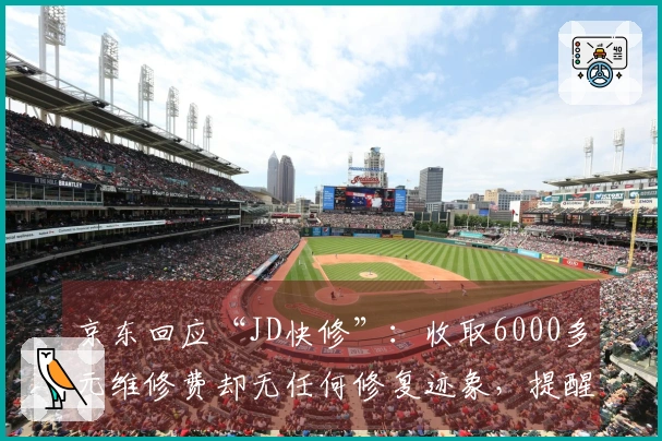 京东回应“JD快修”：收取6000多元维修费却无任何修复迹象，提醒消费者警惕上当