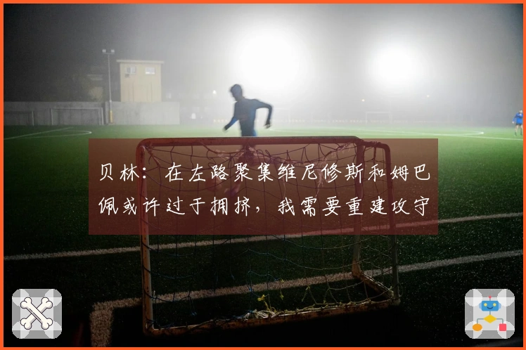 贝林：在左路聚集维尼修斯和姆巴佩或许过于拥挤，我需要重建攻守平衡