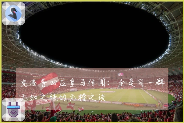 克洛普回应皇马传闻：全是同一群无知之徒的无稽之谈