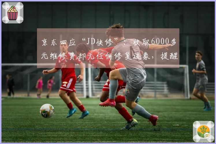 京东回应“JD快修”：收取6000多元维修费却无任何修复迹象，提醒消费者警惕上当