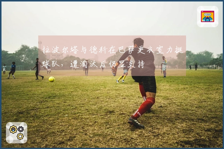 拉波尔塔与德科在巴萨更衣室力挺球队，遭淘汰后仍显支持