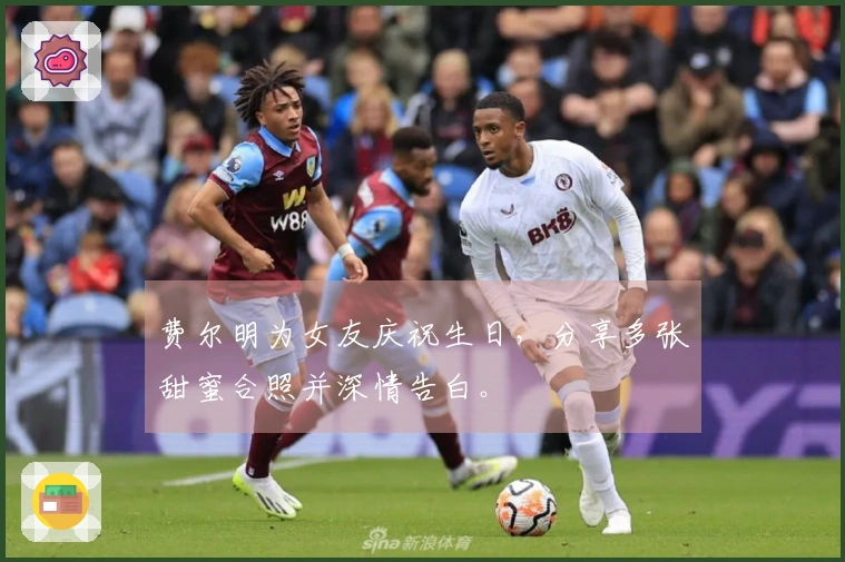 费尔明为女友庆祝生日，分享多张甜蜜合照并深情告白。