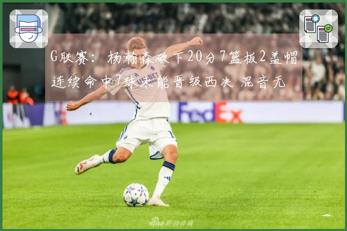 G联赛：杨瀚森砍下20分7篮板2盖帽连续命中7球未能晋级西决 混音无法反转卫冕王者