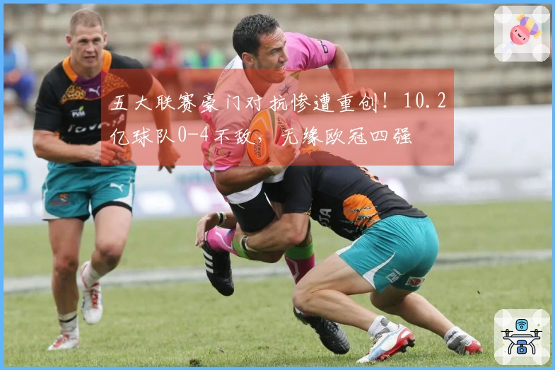 五大联赛豪门对抗惨遭重创！10.2亿球队0-4不敌，无缘欧冠四强