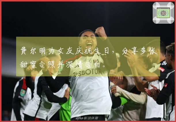 费尔明为女友庆祝生日，分享多张甜蜜合照并深情告白。