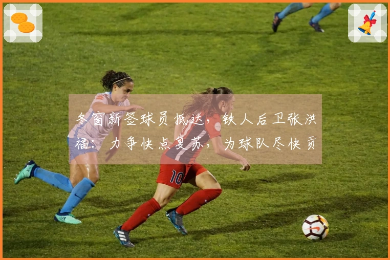 冬窗新签球员抵达，铁人后卫张洪福：力争快点复苏，为球队尽快贡献力量