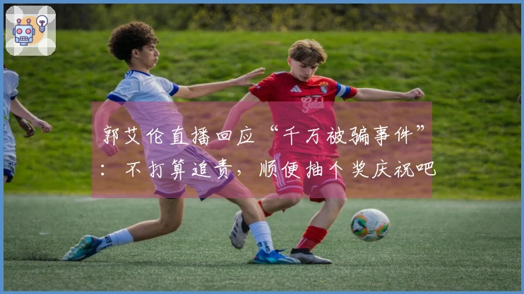 郭艾伦直播回应“千万被骗事件”：不打算追责，顺便抽个奖庆祝吧