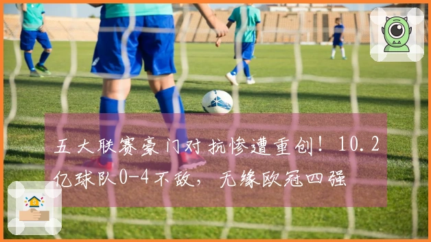 五大联赛豪门对抗惨遭重创！10.2亿球队0-4不敌，无缘欧冠四强